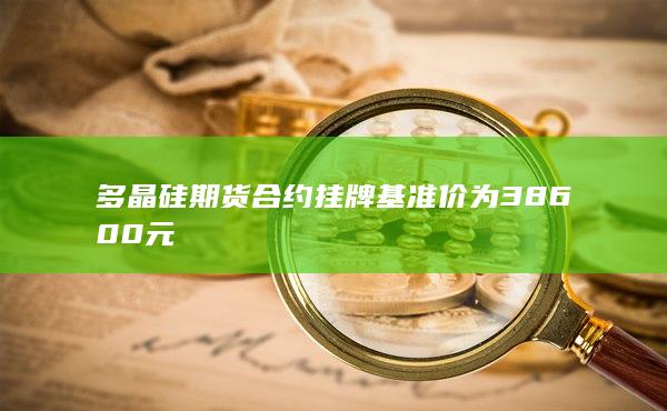 多晶硅期貨合約掛牌基準(zhǔn)價(jià)為38600元