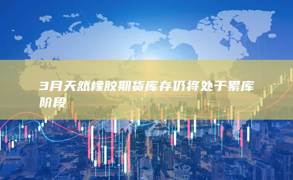 3月天然橡膠期貨庫存仍將處于累庫階段