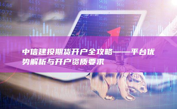 中信建投期貨開戶全攻略——平臺優(yōu)勢解析與開戶資質(zhì)要求