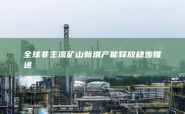 全球非主流礦山新增產(chǎn)能釋放穩(wěn)步推進(jìn)