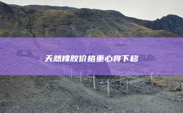 天然橡膠價(jià)格重心將下移