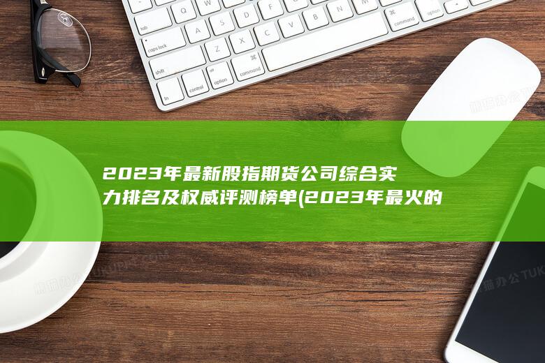 2023年最新股指期貨公司綜合實力排名及權威評測榜單