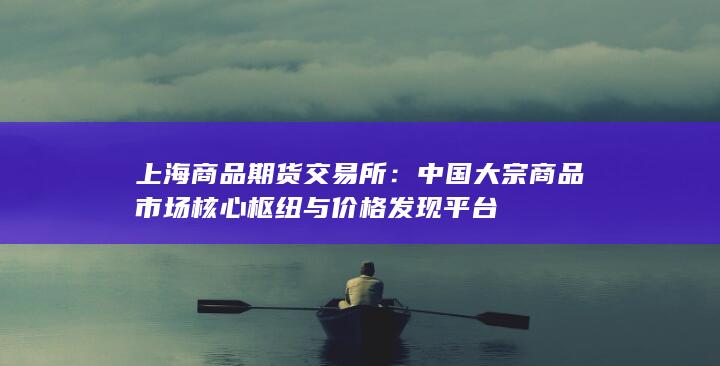 中國大宗商品市場核心樞紐與價(jià)格發(fā)現(xiàn)平臺