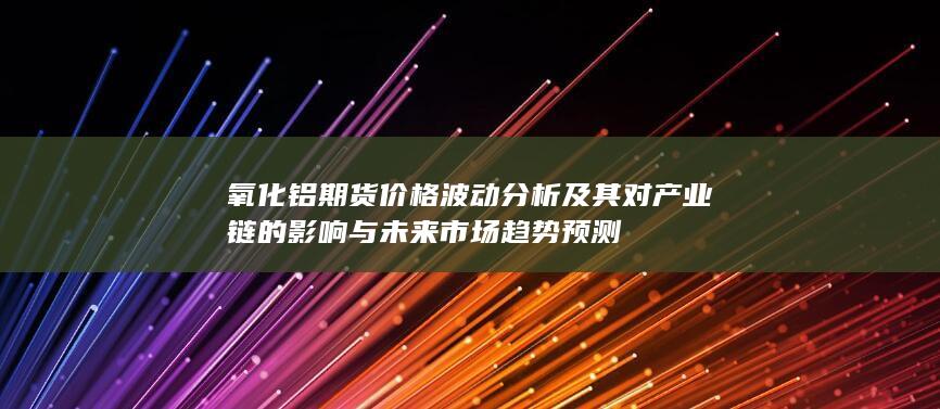 氧化鋁期貨價(jià)格波動(dòng)分析及其對(duì)產(chǎn)業(yè)鏈的影響與未來市場(chǎng)趨勢(shì)預(yù)測(cè)
