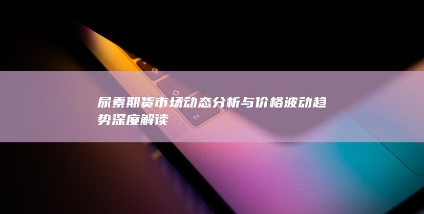 尿素期貨市場(chǎng)動(dòng)態(tài)分析與價(jià)格波動(dòng)趨勢(shì)深度解讀