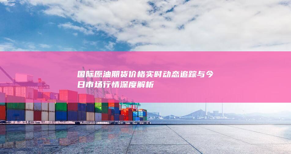 國際原油期貨價格實時動態(tài)追蹤與今日市場行情深度解析