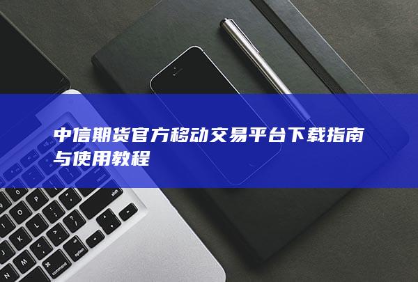 中信期貨官方移動(dòng)交易平臺(tái)下載指南與使用教程