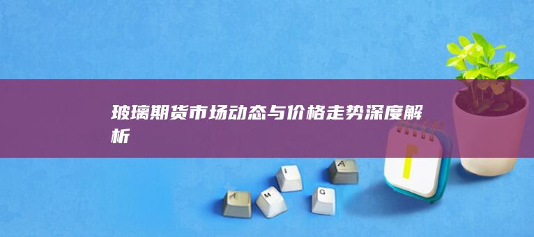 玻璃期貨市場動態(tài)與價格走勢深度解析