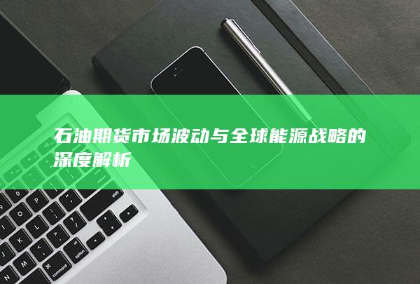 石油期貨市場波動與全球能源戰(zhàn)略的深度解析