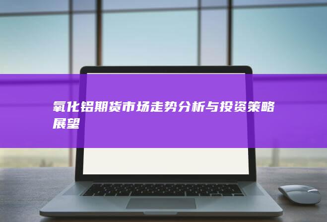 氧化鋁期貨市場(chǎng)走勢(shì)分析與投資策略展望